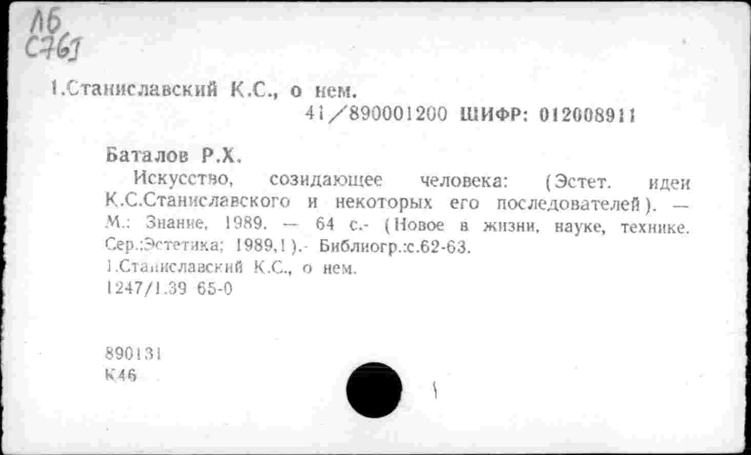 ﻿(.Станиславский К.С., о кем.
41/890001200 ШИФР: 012008911
Баталов Р.Х.
Искусство, созидающее человека: (Эстет. идеи К.С.Станиславского и некоторых его последователей). — М.: Знание, 1989. — 64 с.- (Новое в жизни, науке, технике. Сер.:Эстетика; 1989,!).- Библиогр.:с.62-63.
1.Станиславский К.С., о нем. 1247/1.39 65-0
890131
К46